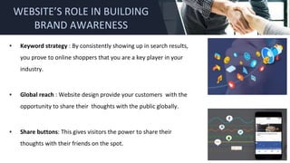 ▪ Keyword strategy : By consistently showing up in search results,
you prove to online shoppers that you are a key player in your
industry.
▪ Global reach : Website design provide your customers with the
opportunity to share their thoughts with the public globally.
▪ Share buttons: This gives visitors the power to share their
thoughts with their friends on the spot.
WEBSITE’S ROLE IN BUILDING
BRAND AWARENESS
 