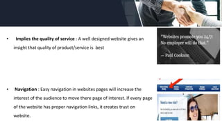 ▪ Implies the quality of service : A well designed website gives an
insight that quality of product/service is best
▪ Navigation : Easy navigation in websites pages will increase the
interest of the audience to move there page of interest. If every page
of the website has proper navigation links, it creates trust on
website.
 