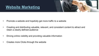 Website Marketing
• Promote a website and hopefully get more traffic to a website
• Creating and distributing valuable, relevant, and consistent content to attract and
retain a clearly defined audience
• Driving online visibility and providing valuable information
• Creates more Clicks through the website
 