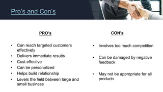 Pro’s and Con’s
PRO’s
• Can reach targeted customers
effectively
• Delivers immediate results
• Cost effective
• Can be personalized
• Helps build relationship
• Levels the field between large and
small business
CON’s
• Involves too much competition
• Can be damaged by negative
feedback
• May not be appropriate for all
products
 