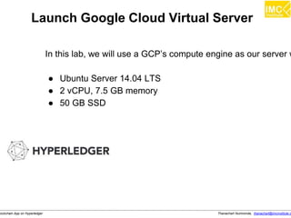 Thanachart Numnonda, thanachart@imcinstitute.clockchain App on Hyperledger
Launch Google Cloud Virtual Server
In this lab, we will use a GCP’s compute engine as our server w
● Ubuntu Server 14.04 LTS
● 2 vCPU, 7.5 GB memory
● 50 GB SSD
 