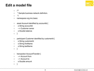 thanachart@imcinstitute.com55
Edit a model file
○ /**
○ * Sample business network definition.
○ */
○ namespace org.imc.basic
○ asset Account identified by accountId {
○ o String accountId
○ --> Customer owner
○ o Double balance
○ }
○ participant Customer identified by customerId {
○ o String customerId
○ o String firstName
○ o String lastName
○ }
○ transaction AccountTransfer {
○ --> Account from
○ --> Account to
○ o Double amount
○ }
 