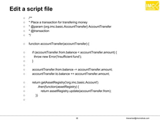 thanachart@imcinstitute.com58
Edit a script file
○ /**
○ * Place a transaction for transfering money
○ * @param {org.imc.basic.AccountTransfer} AccountTransfer
○ * @transaction
○ */
○ function accountTransfer(accountTransfer) {
○ if (accountTransfer.from.balance < accountTransfer.amount) {
○ throw new Error('Insufficient fund');
○ }
○
○ accountTransfer.from.balance -= accountTransfer.amount;
○ accountTransfer.to.balance += accountTransfer.amount;
○ return getAssetRegistry('org.imc.basic.Account')
○ .then(function(assetRegistry) {
○ return assetRegistry.update(accountTransfer.from);
○ })
○
 