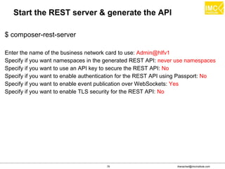 thanachart@imcinstitute.com79
Start the REST server & generate the API
$ composer-rest-server
Enter the name of the business network card to use: Admin@hlfv1
Specify if you want namespaces in the generated REST API: never use namespaces
Specify if you want to use an API key to secure the REST API: No
Specify if you want to enable authentication for the REST API using Passport: No
Specify if you want to enable event publication over WebSockets: Yes
Specify if you want to enable TLS security for the REST API: No
 