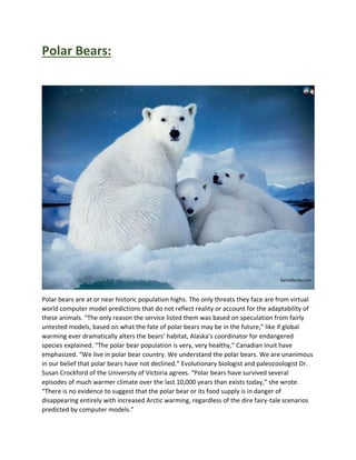 Polar Bears:
Polar bears are at or near historic population highs. The only threats they face are from virtual
world computer model predictions that do not reflect reality or account for the adaptability of
these animals. “The only reason the service listed them was based on speculation from fairly
untested models, based on what the fate of polar bears may be in the future,” like if global
warming ever dramatically alters the bears’ habitat, Alaska’s coordinator for endangered
species explained. “The polar bear population is very, very healthy,” Canadian Inuit have
emphasized. “We live in polar bear country. We understand the polar bears. We are unanimous
in our belief that polar bears have not declined.” Evolutionary biologist and paleozoologist Dr.
Susan Crockford of the University of Victoria agrees. “Polar bears have survived several
episodes of much warmer climate over the last 10,000 years than exists today,” she wrote.
“There is no evidence to suggest that the polar bear or its food supply is in danger of
disappearing entirely with increased Arctic warming, regardless of the dire fairy-tale scenarios
predicted by computer models.”
 