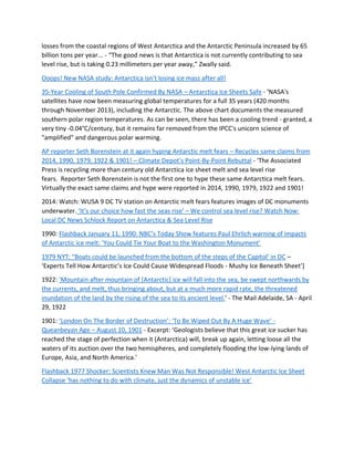 losses from the coastal regions of West Antarctica and the Antarctic Peninsula increased by 65
billion tons per year... - “The good news is that Antarctica is not currently contributing to sea
level rise, but is taking 0.23 millimeters per year away,” Zwally said.
Ooops! New NASA study: Antarctica isn’t losing ice mass after all!
35-Year Cooling of South Pole Confirmed By NASA – Antarctica Ice Sheets Safe - 'NASA's
satellites have now been measuring global temperatures for a full 35 years (420 months
through November 2013), including the Antarctic. The above chart documents the measured
southern polar region temperatures. As can be seen, there has been a cooling trend - granted, a
very tiny -0.04°C/century, but it remains far removed from the IPCC's unicorn science of
"amplified" and dangerous polar warming.
AP reporter Seth Borenstein at it again hyping Antarctic melt fears – Recycles same claims from
2014, 1990, 1979, 1922 & 1901! – Climate Depot’s Point-By-Point Rebuttal - 'The Associated
Press is recycling more than century old Antarctica ice sheet melt and sea level rise
fears. Reporter Seth Borenstein is not the first one to hype these same Antarctica melt fears.
Virtually the exact same claims and hype were reported in 2014, 1990, 1979, 1922 and 1901!
2014: Watch: WUSA 9 DC TV station on Antarctic melt fears features images of DC monuments
underwater. ‘It’s our choice how fast the seas rise’ – We control sea level rise? Watch Now:
Local DC News Schlock Report on Antarctica & Sea Level Rise
1990: Flashback January 11, 1990: NBC’s Today Show features Paul Ehrlich warning of impacts
of Antarctic ice melt: 'You Could Tie Your Boat to the Washington Monument'
1979 NYT: “Boats could be launched from the bottom of the steps of the Capitol’ in DC –
‘Experts Tell How Antarctic’s Ice Could Cause Widespread Floods - Mushy Ice Beneath Sheet’]
1922: 'Mountain after mountain of [Antarctic] ice will fall into the sea, be swept northwards by
the currents, and melt, thus bringing about, but at a much more rapid rate, the threatened
inundation of the land by the rising of the sea to its ancient level.' - The Mail Adelaide, SA - April
29, 1922
1901: ‘London On The Border of Destruction’: ‘To Be Wiped Out By A Huge Wave’ -
Queanbeyan Age – August 10, 1901 - Excerpt: ‘Geologists believe that this great ice sucker has
reached the stage of perfection when it (Antarctica) will, break up again, letting loose all the
waters of its auction over the two hemispheres, and completely flooding the low-lying lands of
Europe, Asia, and North America.'
Flashback 1977 Shocker: Scientists Knew Man Was Not Responsible! West Antarctic Ice Sheet
Collapse ‘has nothing to do with climate, just the dynamics of unstable ice’
 