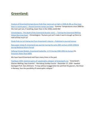 Greenland:
Analysis of Greenland temperatures finds they ‘were just as high in 1930s & 40s as they have
been in recent years’ – Recent Summer temps are lower - Summer 'temperatures since 2000 for
the main part are, if anything, lower than in the 1930s and19 40s'
Climatologists: ‘The death of the Greenland disaster story’ – ‘Taming the Greenland Melting
Global Warming Hype’ - Climatologists: 'Humans just can’t make it warm enough up there to
melt all that much ice'
Study finds ice isn’t being lost from Greenland’s interior – Published in journal Science
New paper shows N. Greenland was warmer during the early 20th century (1920-1940) &
during Medieval Warm Period
Defying Climate Models, Greenland Cooled By -1.5°C During 1940-1995 As Human CO2
Emissions Rates Rose 600%
We have heard Greenland melt fears many times in the past.
Flashback 1939: Scientist warns of ‘catastrophic collapse’ of Greenland’s ice - 'Greenland's
Glaciers Melting, Says Scientist' - Harrisburg Sunday Courier - December 17, 1939 - Swedish
Geologist Prof. Hans Ahlmann: "It may without exaggeration be said that the glaciers, like those
in Norway, face the possibility of catastrophic collapse."
 