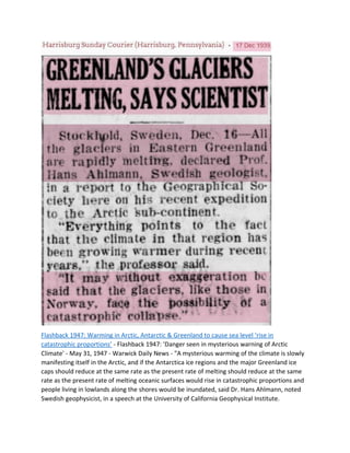 Flashback 1947: Warming in Arctic, Antarctic & Greenland to cause sea level ‘rise in
catastrophic proportions’ - Flashback 1947: 'Danger seen in mysterious warning of Arctic
Climate' - May 31, 1947 - Warwick Daily News - "A mysterious warming of the climate is slowly
manifesting itself in the Arctic, and if the Antarctica ice regions and the major Greenland ice
caps should reduce at the same rate as the present rate of melting should reduce at the same
rate as the present rate of melting oceanic surfaces would rise in catastrophic proportions and
people living in lowlands along the shores would be inundated, said Dr. Hans Ahlmann, noted
Swedish geophysicist, in a speech at the University of California Geophysical Institute.
 
