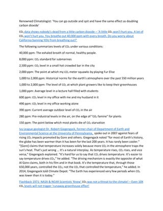 Renowned Climatologist: ‘You can go outside and spit and have the same effect as doubling
carbon dioxide’
CO2 data shows nobody’s dead from a little carbon dioxide – ‘A little CO2 won’t hurt you. A lot of
CO2 won’t hurt you. You breathe out 40,000 ppm with every breath. Do you worry about
California banning YOU from breathing out?’
The following summarizes levels of CO2 under various conditions:
40,000 ppm: The exhaled breath of normal, healthy people.
8,000 ppm: CO2 standard for submarines
2,500 ppm: CO2 level in a small hot crowded bar in the city
2,000 ppm: The point at which my CO2 meter squawks by playing Fur Elise
1,000 to 2,000 ppm: Historical norms for the earth’s atmosphere over the past 550 million years
1,000 to 2,000 ppm: The level of CO2 at which plant growers like to keep their greenhouses
1,000 ppm: Average level in a lecture hall filled with students
600 ppm: CO2 level in my office with me and my husband in it
490 ppm: CO2 level in my office working alone
390 ppm: Current average outdoor level of CO2 in the air
280 ppm: Pre-industrial levels in the air, on the edge of "CO2 famine" for plants
150 ppm: The point below which most plants die of CO2 starvation
Ivy League geologist Dr. Robert Giegengack, former chair of Department of Earth and
Environmental Science at the University of Pennsylvania, spoke out in 2007 against fears of
rising CO2 impacts promoted by Gore and others. Giegengack noted “for most of Earth’s history,
the globe has been warmer than it has been for the last 200 years. It has rarely been cooler.”
“[Gore] claims that temperature increases solely because more CO2 in the atmosphere traps the
sun’s heat. That’s just wrong … It’s a natural interplay. As temperature rises, CO2 rises, and vice
versa,” Giegengack explained. “It’s hard for us to say that CO2 drives temperature. It’s easier to
say temperature drives CO2,” he added. “The driving mechanism is exactly the opposite of what
Al Gore claims, both in his film and in that book. It’s the temperature that, through those
650,000 years, controlled the CO2; not the CO2 that controlled the temperature,” he added. In
2014, Giegengack told Climate Depot: “The Earth has experienced very few periods when CO2
was lower than it is today.”
Flashback 1971: NASA & NCAR Scientists ‘Knew’ CO2 was not a threat to the climate! – Even 10X
CO2 levels will not trigger ‘runaway greenhouse effect’
 