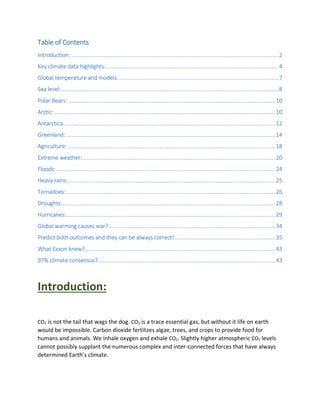 Table of Contents
Introduction: ..........................................................................................................................2
Key climate data highlights:......................................................................................................4
Global temperature and models:..............................................................................................7
Sea level:................................................................................................................................8
Polar Bears:..........................................................................................................................10
Arctic:..................................................................................................................................10
Antarctica:............................................................................................................................12
Greenland: ...........................................................................................................................14
Agriculture: ..........................................................................................................................18
Extreme weather: .................................................................................................................20
Floods:.................................................................................................................................24
Heavy rains:..........................................................................................................................25
Tornadoes:...........................................................................................................................26
Droughts:.............................................................................................................................28
Hurricanes:...........................................................................................................................29
Global warming causes war?..................................................................................................34
Predict both outcomes and they can be always correct! ...........................................................35
What Exxon knew?................................................................................................................43
97% climate consensus?........................................................................................................43
Introduction:
CO2 is not the tail that wags the dog. CO2 is a trace essential gas, but without it life on earth
would be impossible. Carbon dioxide fertilizes algae, trees, and crops to provide food for
humans and animals. We inhale oxygen and exhale CO2. Slightly higher atmospheric CO2 levels
cannot possibly supplant the numerous complex and inter-connected forces that have always
determined Earth’s climate.
 
