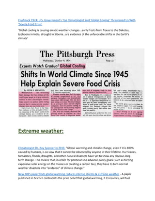 Flashback 1974: U.S. Government’s Top Climatologist Said ‘Global Cooling’ Threatened Us With
‘Severe Food Crisis’
'Global cooling is causing erratic weather changes...early frosts from Texas to the Dakotas,
typhoons in India, drought in Siberia...are evidence of the unfavorable shifts in the Earth's
climate'
Extreme weather:
Climatologist Dr. Roy Spencer in 2016: "Global warming and climate change, even if it is 100%
caused by humans, is so slow that it cannot be observed by anyone in their lifetime. Hurricanes,
tornadoes, floods, droughts, and other natural disasters have yet to show any obvious long-
term change. This means that, in order for politicians to advance policy goals (such as forcing
expensive solar energy on the masses or creating a carbon tax), they have to turn normal
weather disasters into “evidence” of climate change."
New 2015 paper finds global warming reduces intense storms & extreme weather - A paper
published in Science contradicts the prior belief that global warming, if it resumes, will fuel
 