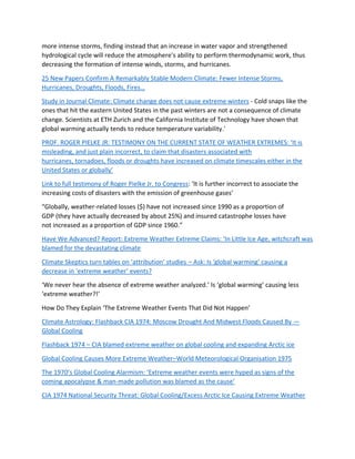 more intense storms, finding instead that an increase in water vapor and strengthened
hydrological cycle will reduce the atmosphere's ability to perform thermodynamic work, thus
decreasing the formation of intense winds, storms, and hurricanes.
25 New Papers Confirm A Remarkably Stable Modern Climate: Fewer Intense Storms,
Hurricanes, Droughts, Floods, Fires…
Study in Journal Climate: Climate change does not cause extreme winters - Cold snaps like the
ones that hit the eastern United States in the past winters are not a consequence of climate
change. Scientists at ETH Zurich and the California Institute of Technology have shown that
global warming actually tends to reduce temperature variability.'
PROF. ROGER PIELKE JR: TESTIMONY ON THE CURRENT STATE OF WEATHER EXTREMES: ‘It is
misleading, and just plain incorrect, to claim that disasters associated with
hurricanes, tornadoes, floods or droughts have increased on climate timescales either in the
United States or globally’
Link to full testimony of Roger Pielke Jr. to Congress: ‘It is further incorrect to associate the
increasing costs of disasters with the emission of greenhouse gases’
“Globally, weather-related losses ($) have not increased since 1990 as a proportion of
GDP (they have actually decreased by about 25%) and insured catastrophe losses have
not increased as a proportion of GDP since 1960.”
Have We Advanced? Report: Extreme Weather Extreme Claims: ‘In Little Ice Age, witchcraft was
blamed for the devastating climate
Climate Skeptics turn tables on ‘attribution’ studies – Ask: Is ‘global warming’ causing a
decrease in ‘extreme weather’ events?
‘We never hear the absence of extreme weather analyzed.’ Is ‘global warming’ causing less
‘extreme weather?!’
How Do They Explain ‘The Extreme Weather Events That Did Not Happen’
Climate Astrology: Flashback CIA 1974: Moscow Drought And Midwest Floods Caused By —
Global Cooling
Flashback 1974 – CIA blamed extreme weather on global cooling and expanding Arctic ice
Global Cooling Causes More Extreme Weather–World Meteorological Organisation 1975
The 1970’s Global Cooling Alarmism: ‘Extreme weather events were hyped as signs of the
coming apocalypse & man-made pollution was blamed as the cause’
CIA 1974 National Security Threat: Global Cooling/Excess Arctic Ice Causing Extreme Weather
 