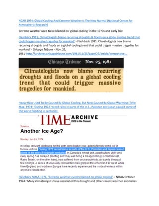 NCAR 1974: Global Cooling And Extreme Weather Is The New Normal (National Center for
Atmospheric Research)
Extreme weather used to be blamed on 'global cooling' in the 1970s and early 80s!
Flashback 1981: Climatologists blame recurring droughts & floods on a global cooling trend that
could trigger massive tragedies for mankind’ - Flashback 1981: Climatologists now blame
recurring droughts and floods on a global cooling trend that could trigger massive tragedies for
mankind' - Chicago Tribune - Nov. 25,
1981 http://archives.chicagotribune.com/1981/11/25/page/27/article/perspective …
Heavy Rain Used To Be Caused By Global Cooling, But Now Caused By Global Warming: Time
Mag. 1974: ‘During 1972 record rains in parts of the U.S., Pakistan and Japan caused some of
the worst flooding in centuries’
Flashback NOAA 1974: ‘Extreme weather events blamed on global cooling’ – NOAA October
1974: ‘Many climatologists have associated this drought and other recent weather anomalies
 