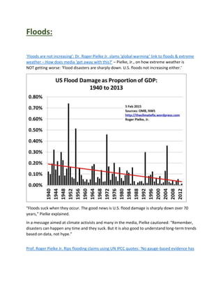 Floods:
‘Floods are not increasing’: Dr. Roger Pielke Jr. slams ‘global warming’ link to floods & extreme
weather – How does media ‘get away with this?’ – Pielke, Jr., on how extreme weather is
NOT getting worse: ‘Flood disasters are sharply down. U.S. floods not increasing either.’
“Floods suck when they occur. The good news is U.S. flood damage is sharply down over 70
years,” Pielke explained.
In a message aimed at climate activists and many in the media, Pielke cautioned: “Remember,
disasters can happen any time and they suck. But it is also good to understand long-term trends
based on data, not hype.”
Prof. Roger Pielke Jr. Rips flooding claims using UN IPCC quotes: ‘No gauge-based evidence has
 