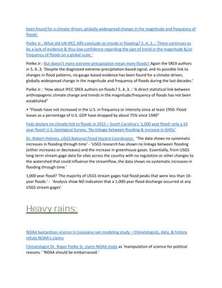 been found for a climate-driven, globally widespread change in the magnitude and frequency of
floods’
Pielke Jr.: What did UN IPCC AR5 conclude on trends in flooding? 5..4..3..: ‘There continues to
be a lack of evidence & thus low confidence regarding the sign of trend in the magnitude &/or
frequency of floods on a global scale.’
Pielke Jr.: But doesn’t more extreme precipitation mean more floods? Again the SREX authors
in 5..4..3: ‘Despite the diagnosed extreme-precipitation-based signal, and its possible link to
changes in flood patterns, no gauge-based evidence has been found for a climate-driven,
globally widespread change in the magnitude and frequency of floods during the last decades.’
Pielke Jr.: ‘How about IPCC SREX authors on floods? 5..4..3..: ‘A direct statistical link between
anthropogenic climate change and trends in the magnitude/frequency of floods has not been
established”
• “Floods have not increased in the U.S. in frequency or intensity since at least 1950. Flood
losses as a percentage of U.S. GDP have dropped by about 75% since 1940”
Feds declare no climate link to floods in 2015 – South Carolina’s ‘1,000 year flood’ only a 10
year flood! U.S. Geological Survey: ‘No linkage between flooding & increase in GHGs’
Dr. Robert Holmes, USGS National Flood Hazard Coordinator: 'The data shows no systematic
increases in flooding through time' - 'USGS research has shown no linkage between flooding
(either increases or decreases) and the increase in greenhouse gases. Essentially, from USGS
long-term stream-gage data for sites across the country with no regulation or other changes to
the watershed that could influence the streamflow, the data shows no systematic increases in
flooding through time.'
1,000 year flood? 'The majority of USGS stream gages had flood peaks that were less than 10-
year floods.' - 'Analysis show NO indication that a 1,000-year flood discharge occurred at any
USGS stream gages'
Heavy rains:
NOAA bastardizes science in Louisiana rain modeling study – Climatologists, data, & history
refute NOAA’s claims
Climatologist Dr. Roger Pielke Sr. slams NOAA study as 'manipulation of science for political
reasons.' 'NOAA should be embarrassed.'
 