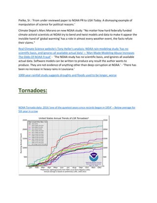 Pielke, Sr.: 'From under reviewed paper to NOAA PR to USA Today. A dismaying example of
manipulation of science for political reasons.'
Climate Depot's Marc Morano on new NOAA study: "No matter how hard federally funded
climate activist scientists at NOAA try to bend and twist models and data to make it appear the
invisible hand of 'global warming' has a role in almost every weather event, the facts refute
their claims."
Real Climate Science website's Tony Heller's analysis: NOAA rain modeling study ‘has no
scientific basis, and ignores all available actual data’ – ‘Man-Made Modeling Abuse Increases
The Odds Of NOAA Fraud’ - 'The NOAA study has no scientific basis, and ignores all available
actual data. Software models can be written to produce any result the author wants to
produce. They are not evidence of anything other than deep corruption at NOAA.' - 'There has
been no increase in heavy rains in Louisiana.'
1000 year rainfall study suggests droughts and floods used to be longer, worse
Tornadoes:
NOAA Tornado data: 2016 ‘one of the quietest years since records began in 1954’ – Below average for
5th year in a row
 
