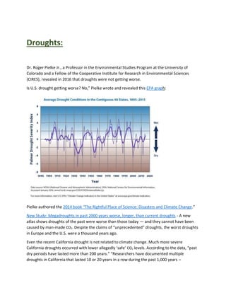 Droughts:
Dr. Roger Pielke Jr., a Professor in the Environmental Studies Program at the University of
Colorado and a Fellow of the Cooperative Institute for Research in Environmental Sciences
(CIRES), revealed in 2016 that droughts were not getting worse.
Is U.S. drought getting worse? No,” Pielke wrote and revealed this EPA graph:
Pielke authored the 2014 book “The Rightful Place of Science: Disasters and Climate Change.”
New Study: Megadroughts in past 2000 years worse, longer, than current droughts - A new
atlas shows droughts of the past were worse than those today — and they cannot have been
caused by man-made CO2. Despite the claims of “unprecedented” droughts, the worst droughts
in Europe and the U.S. were a thousand years ago.
Even the recent California drought is not related to climate change. Much more severe
California droughts occurred with lower allegedly ‘safe’ CO2 levels. According to the data, “past
dry periods have lasted more than 200 years.” “Researchers have documented multiple
droughts in California that lasted 10 or 20 years in a row during the past 1,000 years –
 