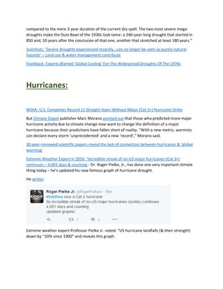 compared to the mere 3-year duration of the current dry spell. The two most severe mega-
droughts make the Dust Bowl of the 1930s look tame: a 240-year-long drought that started in
850 and, 50 years after the conclusion of that one, another that stretched at least 180 years.”
Scientists: ‘Severe droughts experienced recently…can no longer be seen as purely natural
hazards’ – Land use & water management contribute
Flashback: Experts Blamed ‘Global Cooling’ For The Widespread Droughts Of The 1970s
Hurricanes:
NOAA: U.S. Completes Record 11 Straight Years Without Major (Cat 3+) Hurricane Strike
But Climate Depot publisher Marc Morano pointed out that those who predicted more major
hurricane activity due to climate change now want to change the definition of a major
hurricane because their predictions have fallen short of reality. “With a new metric, warmists
can declare every storm ‘unprecedented’ and a new ‘record’,” Morano said.
30 peer-reviewed scientific papers reveal the lack of connection between hurricanes & ‘global
warming’
Extreme Weather Expert in 2016: ‘Incredible streak of no-US major hurricanes (Cat 3+)
continues – 4,001 days & counting - Dr. Roger Pielke, Jr., has done one very important climate
thing today – he’s updated his now famous graph of hurricane drought.
He writes:
Extreme weather expert Professor Pielke Jr. noted: “US hurricane landfalls (& their strength)
down by ~20% since 1900” and reveals this graph.
 