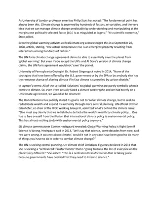 As University of London professor emeritus Philip Stott has noted: “The fundamental point has
always been this. Climate change is governed by hundreds of factors, or variables, and the very
idea that we can manage climate change predictably by understanding and manipulating at the
margins one politically selected factor (CO2) is as misguided as it gets.” “It’s scientific nonsense,”
Stott added.
Even the global warming activists at RealClimate.org acknowledged this in a September 20,
2008, article, stating, “The actual temperature rise is an emergent property resulting from
interactions among hundreds of factors.”
The UN Paris climate change agreement claims to able to essentially save the planet from
‘global warming’. But even if you accept the UN’s and Al Gore’s version of climate change
claims, the UN Paris agreement would not ‘save’ the planet.
University of Pennsylvania Geologist Dr. Robert Giegengack noted in 2014, “None of the
strategies that have been offered by the U.S. government or by the EPA or by anybody else has
the remotest chance of altering climate if in fact climate is controlled by carbon dioxide.”
In layman’s terms: All of the so-called ‘solutions’ to global warming are purely symbolic when it
comes to climate. So, even if we actually faced a climate catastrophe and we had to rely on a
UN climate agreement, we would all be doomed!
The United Nations has publicly stated its goal is not to ‘solve’ climate change, but to seek to
redistribute wealth and expand its authority through more central planning. UN official Ottmar
Edenhofer, co-chair of the IPCC Working Group III, admitted what’s behind the climate issue:
“One must say clearly that we redistribute de facto the world’s wealth by climate policy … One
has to free oneself from the illusion that international climate policy is environmental policy.
This has almost nothing to do with environmental policy anymore.”
EU climate commissioner Connie Hedegaard revealed: Global Warming Policy Is Right Even If
Science Is Wrong. Hedegaard said in 2013, “Let’s say that science, some decades from now, said
‘we were wrong, it was not about climate,’ would it not in any case have been good to do many
of things you have to do in order to combat climate change?”
The UN is seeking central planning. UN climate chief Christiana Figueres declared in 2012 that
she is seeking a “centralized transformation” that is “going to make the life of everyone on the
planet very different.” She added: “This is a centralized transformation that is taking place
because governments have decided that they need to listen to science.”
 