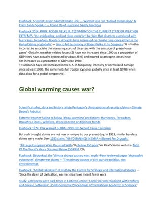 Flashback: Scientists reject Sandy/Climate Link — Warmists Go Full ‘Tabloid Climatology’ &
Claim Sandy Speaks! — Round Up of Hurricane Sandy Reactions
Flashback 2014: PROF. ROGER PIELKE JR: TESTIMONY ON THE CURRENT STATE OF WEATHER
EXTREMES: ‘It is misleading, and just plain incorrect, to claim that disasters associated with
hurricanes, tornadoes, floods or droughts have increased on climate timescales either in the
United States or globally’ — Link to full testimony of Roger Pielke Jr. to Congress: ‘It is further
incorrect to associate the increasing costs of disasters with the emission of greenhouse
gases’ Globally, weather-related losses ($) have not increased since 1990 as a proportion of
GDP (they have actually decreased by about 25%) and insured catastrophe losses have
not increased as a proportion of GDP since 1960.
• Hurricanes have not increased in the U.S. in frequency, intensity or normalized damage
since at least 1900. The same holds for tropical cyclones globally since at least 1970 (when
data allow for a global perspective).
Global warming causes war?
Scientific studies, data and history refute Pentagon’s climate/national security claims – Climate
Depot’s Rebuttal
Extreme weather failing to follow ‘global warming’ predictions: Hurricanes, Tornadoes,
Droughts, Floods, Wildfires, all see no trend or declining trends
Flashback 1974: CIA Warned GLOBAL COOLING Would Cause Terrorism
But such drought claims are not new or unique to our present day. In 1933, similar baseless
claims were made. See: 1933 claim: ‘YO-YO BANNED IN SYRIA – Blamed For Drought’
‘All Large European Wars Occurred With CO2 Below 350 ppm’ Via Real Science website- Most
Of The World’s Wars Occurred Below 350 PPM CO2
Flashback: Debunked: the ‘climate change causes wars’ myth –Peer-reviewed paper ‘thoroughly
eviscerates’ climate war claims — ‘The primary causes of civil war are political, not
environmental’
Flashback: 'A total takedown’ of myth by the Center for Strategic and International Studies —
‘Since the dawn of civilization, warmer eras have meant fewer wars
Study: Cold spells were dark times in Eastern Europe: ‘Cooler periods coincided with conflicts
and disease outbreaks’ –Published in the Proceedings of the National Academy of Sciences’:
 