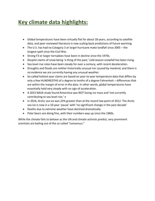 Key climate data highlights:
 Global temperatures have been virtually flat for about 18 years, according to satellite
data, and peer-reviewed literature is now scaling back predictions of future warming
 The U.S. has had no Category 3 or larger hurricane make landfall since 2005 – the
longest spell since the Civil War.
 Strong F3 or larger tornadoes have been in decline since the 1970s.
 Despite claims of snow being ‘a thing of the past,’ cold season snowfall has been rising.
 Sea level rise rates have been steady for over a century, with recent deceleration.
 Droughts and floods are neither historically unusual nor caused by mankind, and there is
no evidence we are currently having any unusual weather.
 So-called hottest year claims are based on year-to-year temperature data that differs by
only a few HUNDREDTHS of a degree to tenths of a degree Fahrenheit – differences that
are within the margin of error in the data. In other words, global temperatures have
essentially held very steady with no sign of acceleration.
 A 2015 NASA study found Antarctica was NOT losing ice mass and ‘not currently
contributing to sea level rise.’ 
 In 2016, Arctic sea ice was 22% greater than at the recent low point of 2012. The Arctic
sea ice is now in a 10-year ‘pause’ with ‘no significant change in the past decade’
 Deaths due to extreme weather have declined dramatically.
 Polar bears are doing fine, with their numbers way up since the 1960s.
While the climate fails to behave as the UN and climate activists predict, very prominent
scientists are bailing out of the so-called “consensus.”
 