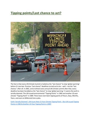 Tipping points/Last chance to act?
The fact is that every UN Climate Summit is hailed as the “last chance” to stop ‘global warming’
before it’s too late. Previous “last chance” deadlines turned out to be – well – not the “last
chance,” after all. In 2001, and at almost every annual UN climate summit after that, every
deadline has been heralded as the “last chance” to stop ‘global warming.’ It seems the earth is
serially doomed. The UN issued environmental “Tipping Points” in 1982 and another 10-year
climate “Tipping Point” in 1989. There have even been tipping points of Hours, Days, Months,
Years, and even on Millennial time scales.
Earth ‘Serially Doomed’: UN Issues New 15 Year Climate Tipping Point – But UN Issued Tipping
Points in 1982 & Another 10-Year Tipping Point in 1989!
 