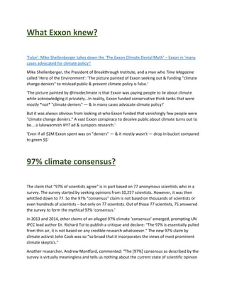 What Exxon knew?
‘False’: Mike Shellenberger takes down the ‘The Exxon Climate Denial Myth’ – Exxon in ‘many
cases advocated for climate policy!’
Mike Shellenberger, the President of Breakthrough Institute, and a man who Time Magazine
called 'Hero of the Environment': 'The picture painted of Exxon seeking out & funding "climate
change deniers" to mislead public & prevent climate policy is false.'
'The picture painted by @insideclimate is that Exxon was paying people to lie about climate
while acknowledging it privately...In reality, Exxon funded conservative think tanks that were
mostly *not* "climate deniers" — & in many cases advocate climate policy!'
But it was always obvious from looking at who Exxon funded that vanishingly few people were
"climate change deniers." A vast Exxon conspiracy to deceive public about climate turns out to
be... a lukewarmish NYT ad & sunspots research.'
'Even if all $2M Exxon spent was on "deniers" — & it mostly wasn't — drop in bucket compared
to green $$'
97% climate consensus?
The claim that “97% of scientists agree” is in part based on 77 anonymous scientists who in a
survey. The survey started by seeking opinions from 10,257 scientists. However, it was then
whittled down to 77. So the 97% “consensus” claim is not based on thousands of scientists or
even hundreds of scientists – but only on 77 scientists. Out of those 77 scientists, 75 answered
the survey to form the mythical 97% ‘consensus.’
In 2013 and 2014, other claims of an alleged 97% climate ‘consensus’ emerged, prompting UN
IPCC lead author Dr. Richard Tol to publish a critique and declare: “The 97% is essentially pulled
from thin air, it is not based on any credible research whatsoever.” The new 97% claim by
climate activist John Cook was so “so broad that it incorporates the views of most prominent
climate skeptics.”
Another researcher, Andrew Montford, commented: “The [97%] consensus as described by the
survey is virtually meaningless and tells us nothing about the current state of scientific opinion
 