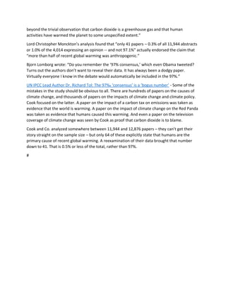 beyond the trivial observation that carbon dioxide is a greenhouse gas and that human
activities have warmed the planet to some unspecified extent.”
Lord Christopher Monckton’s analysis found that “only 41 papers – 0.3% of all 11,944 abstracts
or 1.0% of the 4,014 expressing an opinion -- and not 97.1%” actually endorsed the claim that
“more than half of recent global warming was anthropogenic.”
Bjorn Lomborg wrote: “Do you remember the ‘97% consensus,’ which even Obama tweeted?
Turns out the authors don’t want to reveal their data. It has always been a dodgy paper.
Virtually everyone I know in the debate would automatically be included in the 97%.”
UN IPCC Lead Author Dr. Richard Tol: The 97‰ ‘consensus’ is a ‘bogus number’ - Some of the
mistakes in the study should be obvious to all. There are hundreds of papers on the causes of
climate change, and thousands of papers on the impacts of climate change and climate policy.
Cook focused on the latter. A paper on the impact of a carbon tax on emissions was taken as
evidence that the world is warming. A paper on the impact of climate change on the Red Panda
was taken as evidence that humans caused this warming. And even a paper on the television
coverage of climate change was seen by Cook as proof that carbon dioxide is to blame.
Cook and Co. analyzed somewhere between 11,944 and 12,876 papers – they can’t get their
story straight on the sample size – but only 64 of these explicitly state that humans are the
primary cause of recent global warming. A reexamination of their data brought that number
down to 41. That is 0.5% or less of the total, rather than 97%.
#
 