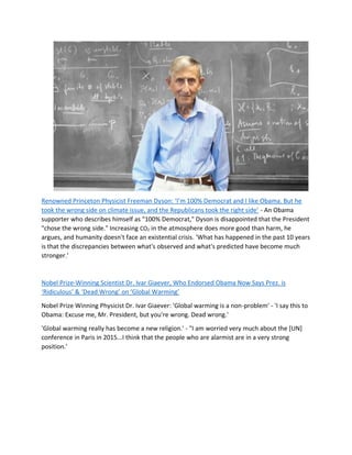Renowned Princeton Physicist Freeman Dyson: ‘I’m 100% Democrat and I like Obama. But he
took the wrong side on climate issue, and the Republicans took the right side’ - An Obama
supporter who describes himself as "100% Democrat," Dyson is disappointed that the President
"chose the wrong side." Increasing CO2 in the atmosphere does more good than harm, he
argues, and humanity doesn't face an existential crisis. 'What has happened in the past 10 years
is that the discrepancies between what's observed and what's predicted have become much
stronger.'
Nobel Prize-Winning Scientist Dr. Ivar Giaever, Who Endorsed Obama Now Says Prez. is
‘Ridiculous’ & ‘Dead Wrong’ on ‘Global Warming’
Nobel Prize Winning Physicist Dr. Ivar Giaever: 'Global warming is a non-problem' - 'I say this to
Obama: Excuse me, Mr. President, but you're wrong. Dead wrong.'
'Global warming really has become a new religion.' - "I am worried very much about the [UN]
conference in Paris in 2015...I think that the people who are alarmist are in a very strong
position.'
 