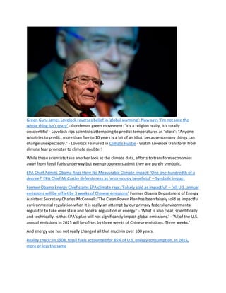 Green Guru James Lovelock reverses belief in ‘global warming’: Now says ‘I’m not sure the
whole thing isn’t crazy’ - Condemns green movement: 'It’s a religion really, It’s totally
unscientific' - Lovelock rips scientists attempting to predict temperatures as 'idiots': “Anyone
who tries to predict more than five to 10 years is a bit of an idiot, because so many things can
change unexpectedly.” - Lovelock Featured in Climate Hustle - Watch Lovelock transform from
climate fear promoter to climate doubter!
While these scientists take another look at the climate data, efforts to transform economies
away from fossil fuels underway but even proponents admit they are purely symbolic.
EPA Chief Admits Obama Regs Have No Measurable Climate Impact: ‘One one-hundredth of a
degree?’ EPA Chief McCarthy defends regs as ‘enormously beneficial’ – Symbolic impact
Former Obama Energy Chief slams EPA climate regs: ‘Falsely sold as impactful’ – ‘All U.S. annual
emissions will be offset by 3 weeks of Chinese emissions’ Former Obama Department of Energy
Assistant Secretary Charles McConnell: 'The Clean Power Plan has been falsely sold as impactful
environmental regulation when it is really an attempt by our primary federal environmental
regulator to take over state and federal regulation of energy.' - 'What is also clear, scientifically
and technically, is that EPA's plan will not significantly impact global emissions.' - 'All of the U.S.
annual emissions in 2025 will be offset by three weeks of Chinese emissions. Three weeks.'
And energy use has not really changed all that much in over 100 years.
Reality check: In 1908, fossil fuels accounted for 85% of U.S. energy consumption. In 2015,
more or less the same
 