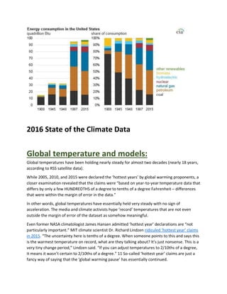 2016 State of the Climate Data
Global temperature and models:
Global temperatures have been holding nearly steady for almost two decades (nearly 18 years,
according to RSS satellite data).
While 2005, 2010, and 2015 were declared the ‘hottest years’ by global warming proponents, a
closer examination revealed that the claims were “based on year-to-year temperature data that
differs by only a few HUNDREDTHS of a degree to tenths of a degree Fahrenheit – differences
that were within the margin of error in the data.”
In other words, global temperatures have essentially held very steady with no sign of
acceleration. The media and climate activists hype ‘record’ temperatures that are not even
outside the margin of error of the dataset as somehow meaningful.
Even former NASA climatologist James Hansen admitted ‘hottest year’ declarations are “not
particularly important.” MIT climate scientist Dr. Richard Lindzen ridiculed ‘hottest year’ claims
in 2015. “The uncertainty here is tenths of a degree. When someone points to this and says this
is the warmest temperature on record, what are they talking about? It’s just nonsense. This is a
very tiny change period,” Lindzen said. “If you can adjust temperatures to 2/10ths of a degree,
it means it wasn’t certain to 2/10ths of a degree.” 11 So-called ‘hottest year’ claims are just a
fancy way of saying that the ‘global warming pause’ has essentially continued.
 
