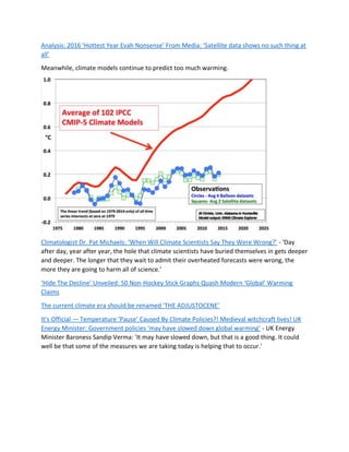 Analysis: 2016 ‘Hottest Year Evah Nonsense’ From Media: ‘Satellite data shows no such thing at
all’
Meanwhile, climate models continue to predict too much warming.
Climatologist Dr. Pat Michaels: ‘When Will Climate Scientists Say They Were Wrong?’ - 'Day
after day, year after year, the hole that climate scientists have buried themselves in gets deeper
and deeper. The longer that they wait to admit their overheated forecasts were wrong, the
more they are going to harm all of science.'
‘Hide The Decline’ Unveiled: 50 Non-Hockey Stick Graphs Quash Modern ‘Global’ Warming
Claims
The current climate era should be renamed ‘THE ADJUSTOCENE’
It’s Official — Temperature ‘Pause’ Caused By Climate Policies?! Medieval witchcraft lives! UK
Energy Minister: Government policies ‘may have slowed down global warming’ - UK Energy
Minister Baroness Sandip Verma: 'It may have slowed down, but that is a good thing. It could
well be that some of the measures we are taking today is helping that to occur.'
 