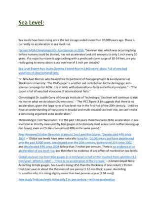 Sea Level:
Sea levels have been rising since the last ice age ended more than 10,000 years ago. There is
currently no acceleration in sea level rise.
Former NASA Climatologist Dr. Roy Spencer in 2016: "Sea level rise, which was occurring long
before humans could be blamed, has not accelerated and still amounts to only 1 inch every 10
years. If a major hurricane is approaching with a predicted storm surge of 10-14 feet, are you
really going to worry about a sea level rise of 1 inch per decade?
Sea Level Expert Rips Study Claiming Fastest Rise in 2,800 years: Study ‘full of very bad
violations of observational facts’
Dr. Nils-Axel Morner who headed the Department of Paleogeophysics & Geodynamics at
Stockholm University: 'The PNAS paper is another sad contribution to the demagogic anti-
science campaign for AGW. It is at odds with observational facts and ethical principles." - "The
paper is full of very bad violations of observational facts.'
Climatologist Dr. Judith Curry of Georgia Institute of Technology: 'Sea level will continue to rise,
no matter what we do about CO2 emissions.' - 'The IPCC figure 3.14 suggests that there is no
acceleration, given the large rates of sea level rise in the first half of the 20th century. Until we
have an understanding of variations in decadal and multi-decadal sea level rise, we can’t make
a convincing argument as to acceleration.'
Meteorologist Tom Wysmuller: 'For the past 130 years there has been ZERO acceleration in sea-
level rise as directly measured by tide gauges in tectonically inert areas (land neither moving up
nor down), even as CO2 has risen almost 40% in the same period.'
Peer-Reviewed Studies Demolish Warmists’ Sea Level Rise Scares: ‘Decelerated 44% since
2004′ – ‘Global sea levels have been naturally rising for ~20,000 years and have decelerated
over the past 8,000 years, decelerated over the 20th century, decelerated 31% since 2002,
and decelerated 44% since 2004 to less than 7 inches per century. There is no evidence of an
acceleration of sea level rise, and therefore no evidence of any effect of mankind on sea levels.
Global sea level rise from tide gauges (1.6 mm/year) is half of that claimed from satellites (3.2
mm/year). Which is right? – ‘There is no acceleration of the increase’ – [Climate Depot Note:
According to tide gauges, Sea Level is rising LESS than the thickness of one nickel (1.95 mm
thick) per year or about the thickness of one penny (1.52 mm thick) a year. According
to satellite info, it is rising slightly more than two pennies a year (3.04 mm)]
New study finds sea levels rising only 7 in. per century – with no acceleration
 