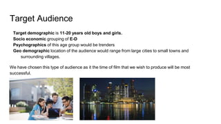 Target Audience
Target demographic is 11-20 years old boys and girls.
Socio economic grouping of E-D
Psychographics of this age group would be trenders
Geo demographic location of the audience would range from large cities to small towns and
surrounding villages.
We have chosen this type of audience as it the time of film that we wish to produce will be most
successful.
 