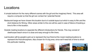 Locations
A simple bedroom for the many different scenes with the girl and the imaginary friend. This area will
require a computer so that the girl can contact her ‘potential friends’
Restaurant barge we have chosen this location due to it outside layout out which is easy to film and the
short distance for filming. Other areas similar to this one will be used in case of failure of booking a
time to film in this location.
Outside meeting locations to separate the different introductions for friends. This may consist of
cleethorpes beach since it is close and easy enough to film there.
Last location will be people's park as to represent the true friend at the nicest meeting locations to
represent the final atmosphere. Also chosen for it’s big area, since we’ll need lots of time to shoot
this particular meeting.
 