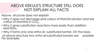 ABOVE KEKULE'S STRUCTURE STILL DOES
NOT EXPLAIN ALL FACTS
Above structure does not explain
• Why it does not discharge pink colour of KMnO4 solution and red
colour of bromine in CCl4.
• Why it gives substitution reactions more easily than addition
reactions.
• Why it forms only one ortho di- substituted isomer. On the basis
of above structure two ortho di-substituted isomers are possible.
For example:
13
 