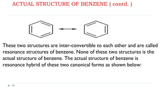 ACTUAL STRUCTURE OF BENZENE ( contd. )
16
These two structures are inter-convertible to each other and are called
resonance structures of benzene. None of these two structures is the
actual structure of benzene. The actual structure of benzene is
resonance hybrid of these two canonical forms as shown below:
 