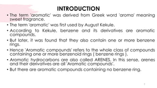 INTRODUCTION
• The term 'aromatic' was derived from Greek word 'aroma' meaning
sweet fragrance.
• The term 'aromatic' was first used by August Kekule.
• According to Kekule, benzene and its derivatives are aromatic
compounds.
• But later, it was found that they also contain one or more benzene
rings.
• Hence 'Aromatic compounds' refers to the whole class of compounds
containing one or more benzenoid rings ( benzene rings ).
• Aromatic hydrocarbons are also called ARENES. In this sense, arenes
and their derivatives are all 'Aromatic compounds'.
• But there are aromatic compounds containing no benzene ring.
2
 