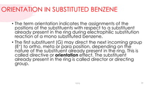 ORIENTATION IN SUBSTITUTED BENZENE
• The term orientation indicates the assignments of the
positions of the substituents with respect to a substituent
already present in the ring during electrophilic substitution
reaction of a mono substituted benzene.
• The first substituent (G) may direct the next incoming group
(E+) to ortho, meta or para position, depending on the
nature of the substituent already present in the ring. This is
called directive or orientation effect. The substituent
already present in the ring is called director or directing
group.
vgvg 29
 