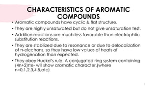 CHARACTERISTICS OF AROMATIC
COMPOUNDS
• Aromatic compounds have cyclic & flat structure.
• They are highly unsaturated but do not give unsaturation test.
• Addition reactions are much less favorable than electrophilic
substitution reactions.
• They are stabilized due to resonance or due to delocalization
of π-electrons, so they have low values of heats of
hydrogenation than expected.
• They obey Huckel's rule: A conjugated ring system containing
(4n+2)πe- will show aromatic character.(where
n=0,1,2,3,4,5,etc)
3
 