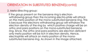 ORIENTATION IN SUBSTITUTED BENZENE(contd)
2. Meta directing group:
If the group present on the benzene ring is electron-
withdrawing group then the incoming electro-phile will attack
on the meta position of the mono substituted benzene ring. This
is because the electrons withdrawing group will withdraw the
electron density of the ring by which positive charge will be on
ortho and para positions on the mono-substituted benzene
ring. Since, the ortho and para positions are electron deficient
only meta position will be rich in electron density. Hence,
electrophile will attack on meta position of the mono-
substituted benzene ring. As shown in the image attached.
vgvg 35
 