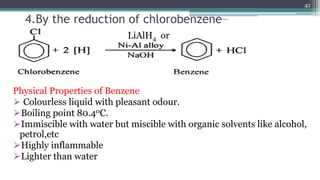 4.By the reduction of chlorobenzene
LiAlH4 or
Physical Properties of Benzene
⮚ Colourless liquid with pleasant odour.
⮚Boiling point 80.40C.
⮚Immiscible with water but miscible with organic solvents like alcohol,
petrol,etc
⮚Highly inflammable
⮚Lighter than water
vgvg
41
 
