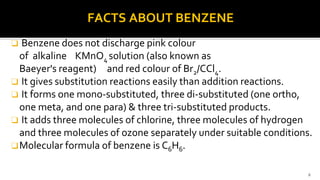 FACTS ABOUT BENZENE
❑ Benzene does not discharge pink colour
of alkaline KMnO4 solution (also known as
Baeyer's reagent) and red colour of Br2/CCl4.
❑ It gives substitution reactions easily than addition reactions.
❑ It forms one mono-substituted, three di-substituted (one ortho,
one meta, and one para) & three tri-substituted products.
❑ It adds three molecules of chlorine, three molecules of hydrogen
and three molecules of ozone separately under suitable conditions.
❑Molecular formula of benzene is C6H6.
8
 