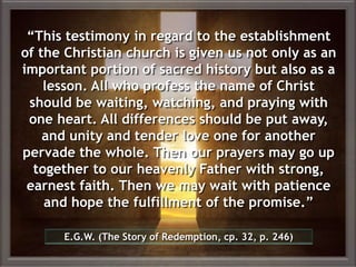 “This testimony in regard to the establishment
of the Christian church is given us not only as an
important portion of sacred history but also as a
lesson. All who profess the name of Christ
should be waiting, watching, and praying with
one heart. All differences should be put away,
and unity and tender love one for another
pervade the whole. Then our prayers may go up
together to our heavenly Father with strong,
earnest faith. Then we may wait with patience
and hope the fulfillment of the promise.”
E.G.W. (The Story of Redemption, cp. 32, p. 246)
 