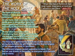 THE WORK OF
THE HOLY SPIRIT
“When the Day of Pentecost had
fully come, they were all with one
accord in one place.” (Acts 2:1)
The feast of Shavuot (weeks) or
Pentecost (50th day) was a double
celebration.
On one hand, they celebrated the law
being given in Mount Sinai. Now the
beginning of Israel coincided with the
beginning of the Church. Law and Gospel
met.
On the other hand, this was a
thanksgiving feast. They gave thanks for
the past and future gifts from God. They
offered the first fruits of the harvest.
The Holy Spirit gathered the first fruits (3,000 souls) by
giving the disciples the gift of speaking the diverse tongues
of the people gathered in Jerusalem.
The different tongues caused separation in Babel. That
barrier was broken in Pentecost, so everyone could become
one in Christ.
 