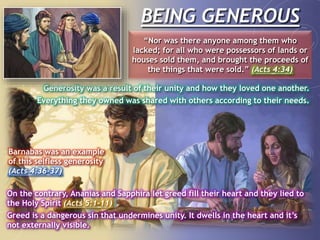 BEING GENEROUS
“Nor was there anyone among them who
lacked; for all who were possessors of lands or
houses sold them, and brought the proceeds of
the things that were sold.” (Acts 4:34)
Generosity was a result of their unity and how they loved one another.
Everything they owned was shared with others according to their needs.
Barnabas was an example
of this selfless generosity
(Acts 4:36-37)
On the contrary, Ananias and Sapphira let greed fill their heart and they lied to
the Holy Spirit (Acts 5:1-11)
Greed is a dangerous sin that undermines unity. It dwells in the heart and it’s
not externally visible.
 