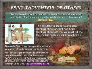 BEING THOUGHTFUL OF OTHERS
The early Church encouraged this attitude
as a proof of unity among the believers.
Paul encouraged the Gentile churches to
help the needy church in Jerusalem,
“while you are enriched in everything for
all liberality, which causes thanksgiving
through us to God.” (2 Corinthians 9:11)
“For it pleased those from Macedonia and Achaia to make a certain
contribution for the poor among the saints who are in Jerusalem.”
(Romans 15:26)
The antidote to greed was to stop
thinking about oneself and begin
thinking about others. We must let the
Holy Spirit do this work in our hearts.
 