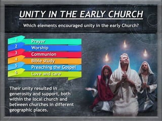 UNITY IN THE EARLY CHURCH
Which elements encouraged unity in the early Church?
Prayer
Worship
Communion
Bible study
Preaching the Gospel
Love and care
1
2
3
4
5
6
Their unity resulted in
generosity and support, both
within the local church and
between churches in different
geographic places.
 