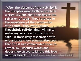 “After the descent of the Holy Spirit
the disciples went forth to proclaim
a risen Saviour, their one desire the
salvation of souls. They rejoiced in
the sweetness of the communion
with saints. They were tender,
thoughtful, self-denying, willing to
make any sacrifice for the truth’s
sake. In their daily association with
one another they revealed the love
that Christ had commanded them to
reveal. By unselfish words and
deeds they strove to kindle this love
in other hearts.” E.G.W. (Testimonies for the Church, vol. 8, cp. 38, p. 241)
 