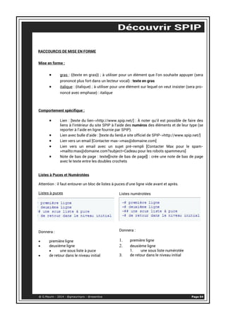 RACCOURCIS DE MISE EN FORME 
Mise en forme : 
• gras : {{texte en gras}} ; à utiliser pour un élément que l’on souhaite appuyer (sera 
prononcé plus fort dans un lecteur vocal) : texte en gras 
• italique : {italique} ; à utiliser pour une élément sur lequel on veut insister (sera pro-noncé 
avec emphase) : italique 
Comportement spécifique : 
• Lien : [texte du lien->http://www.spip.net/] : À noter qu’il est possible de faire des 
liens à l’intérieur du site SPIP à l’aide des numéros des éléments et de leur type (se 
reporter à l’aide en ligne fournie par SPIP). 
• Lien avec bulle d’aide : [texte du lien|Le site officiel de SPIP->http://www.spip.net/] 
• Lien vers un email [Contacter max->max@domaine.com] 
• Lien vers un email avec un sujet pré-rempli [Contacter Max pour le spam- 
>mailto:max@domaine.com?subject=Cadeau pour les robots spammeurs] 
• Note de bas de page : texte[[note de bas de page]] : crée une note de bas de page 
avec le texte entre les doubles crochets 
Listes à Puces et Numérotées 
Attention : il faut entourer un bloc de listes à puces d’une ligne vide avant et après. 
Listes à puces 
Donnera : 
• première ligne 
• deuxième ligne 
• une sous liste à puce 
• de retour dans le niveau initial 
Listes numérotées 
Donnera : 
1. première ligne 
2. deuxième ligne 
1. une sous liste numérotée 
3. de retour dans le niveau initial 
@ G.Maurin - 2014 - @gmaurinpro - @resentice Page 04 
